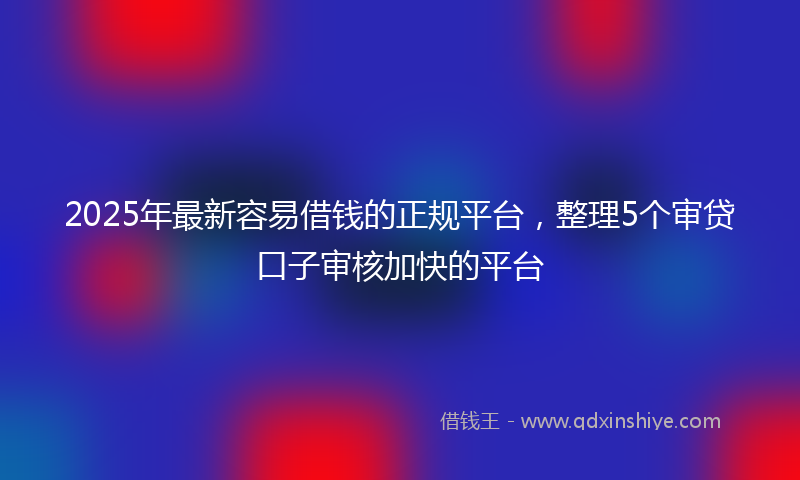 2025年最新容易借钱的正规平台，整理5个审贷口子审核加快的平台