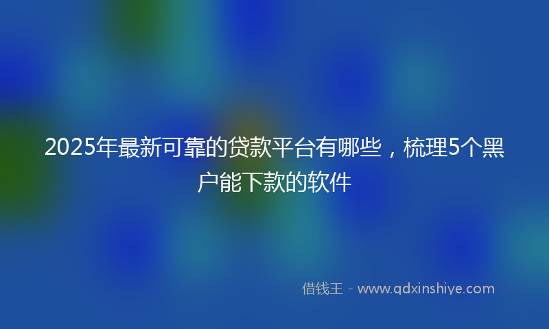 2025年最新可靠的贷款平台有哪些，梳理5个黑户能下款的软件