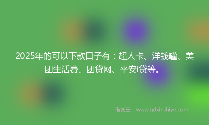 2025年的可以下款口子有：超人卡、洋钱罐、美团生活费、团贷网、平安i贷等。