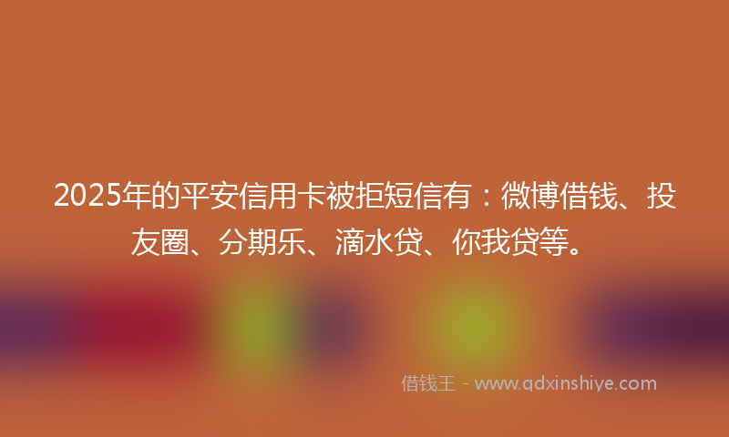 2025年的平安信用卡被拒短信有：微博借钱、投友圈、分期乐、滴水贷、你我贷等。