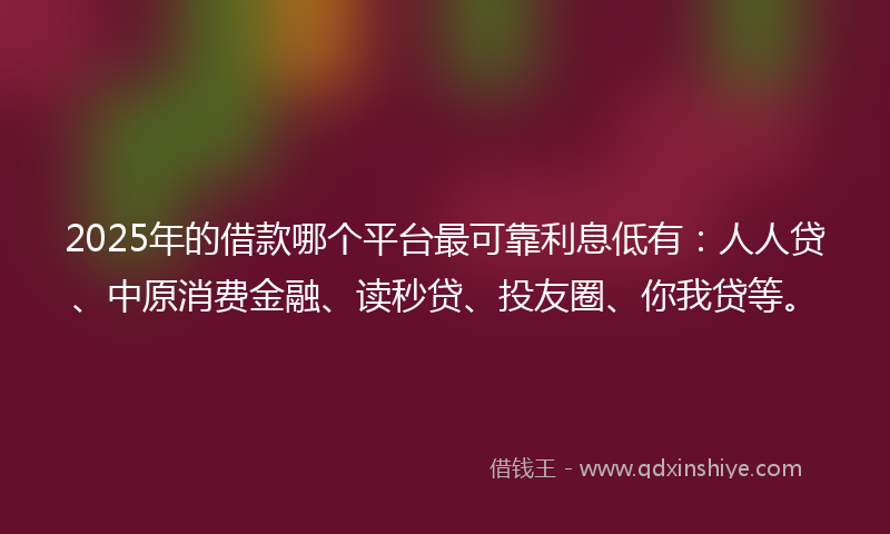 2025年的借款哪个平台最可靠利息低有：人人贷、中原消费金融、读秒贷、投友圈、你我贷等。
