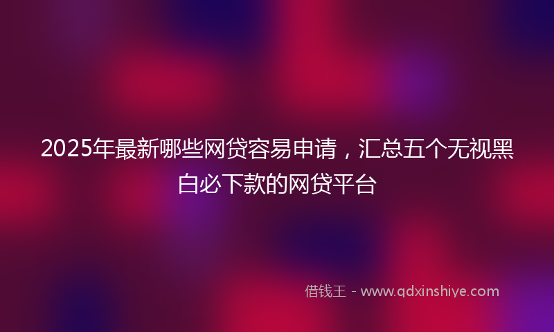 2025年最新哪些网贷容易申请，汇总五个无视黑白必下款的网贷平台