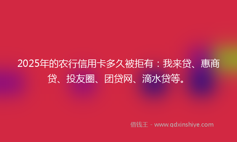 2025年的农行信用卡多久被拒有：我来贷、惠商贷、投友圈、团贷网、滴水贷等。