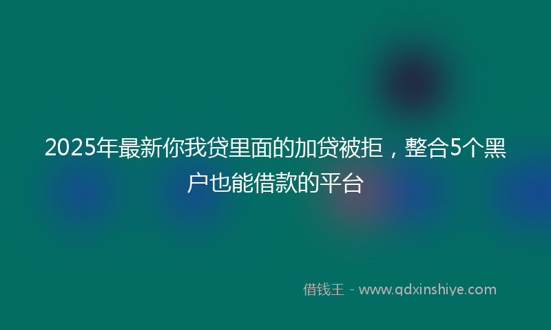 2025年最新你我贷里面的加贷被拒，整合5个黑户也能借款的平台