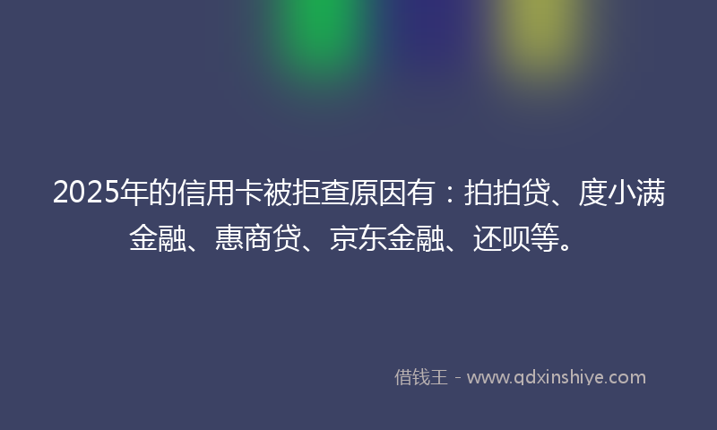 2025年的信用卡被拒查原因有：拍拍贷、度小满金融、惠商贷、京东金融、还呗等。