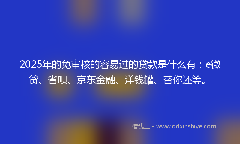 2025年的免审核的容易过的贷款是什么有：e微贷、省呗、京东金融、洋钱罐、替你还等。