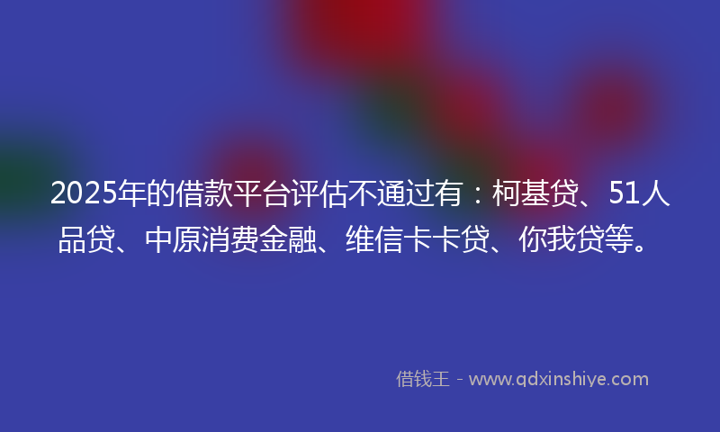 2025年的借款平台评估不通过有：柯基贷、51人品贷、中原消费金融、维信卡卡贷、你我贷等。