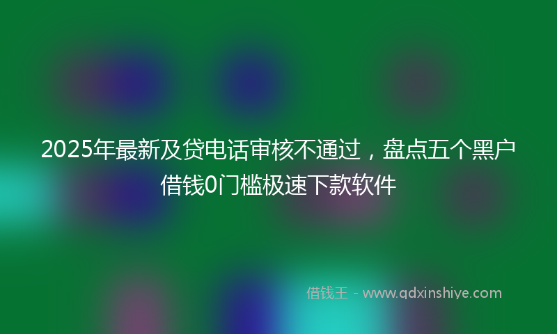 2025年最新及贷电话审核不通过，盘点五个黑户借钱0门槛极速下款软件