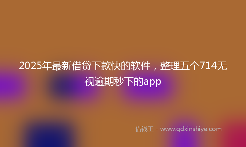 2025年最新借贷下款快的软件，整理五个714无视逾期秒下的app
