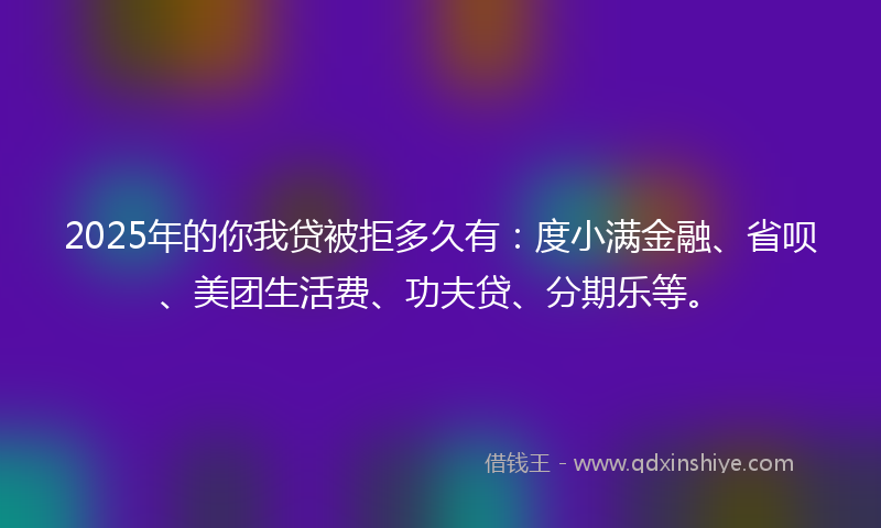 2025年的你我贷被拒多久有：度小满金融、省呗、美团生活费、功夫贷、分期乐等。