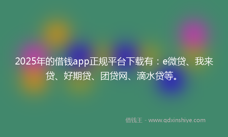 2025年的借钱app正规平台下载有：e微贷、我来贷、好期贷、团贷网、滴水贷等。