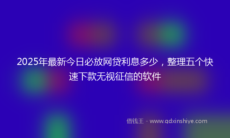 2025年最新今日必放网贷利息多少，整理五个快速下款无视征信的软件