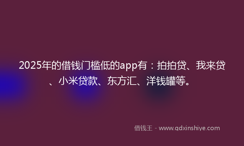 2025年的借钱门槛低的app有：拍拍贷、我来贷、小米贷款、东方汇、洋钱罐等。