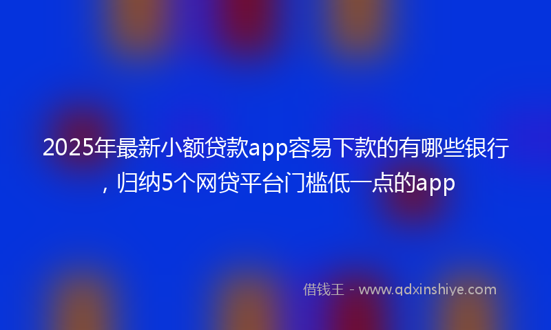 2025年最新小额贷款app容易下款的有哪些银行，归纳5个网贷平台门槛低一点的app