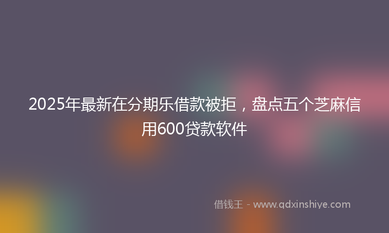 2025年最新在分期乐借款被拒，盘点五个芝麻信用600贷款软件