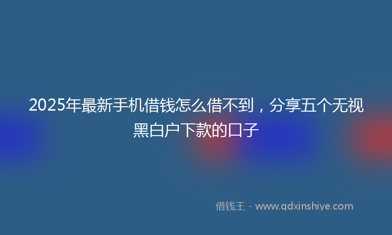 2025年最新手机借钱怎么借不到，分享五个无视黑白户下款的口子