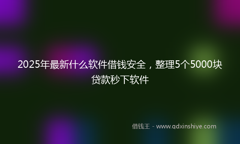 2025年最新什么软件借钱安全，整理5个5000块贷款秒下软件
