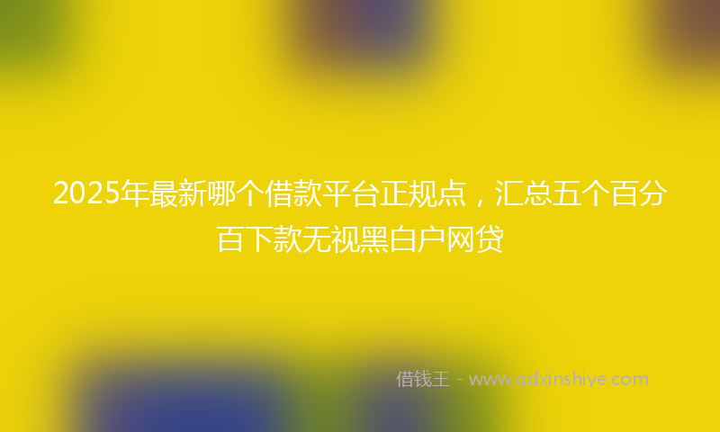 2025年最新哪个借款平台正规点，汇总五个百分百下款无视黑白户网贷