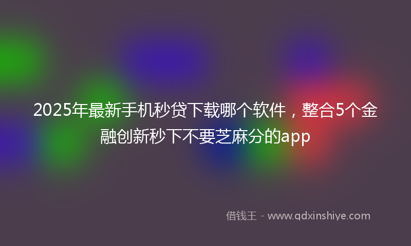 2025年最新手机秒贷下载哪个软件，整合5个金融创新秒下不要芝麻分的app