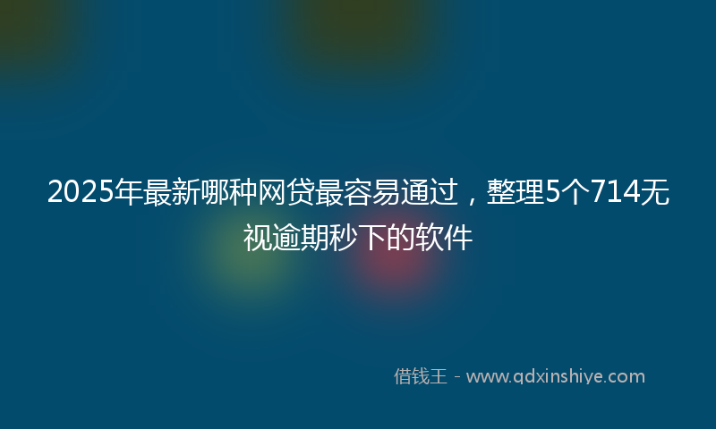2025年最新哪种网贷最容易通过，整理5个714无视逾期秒下的软件