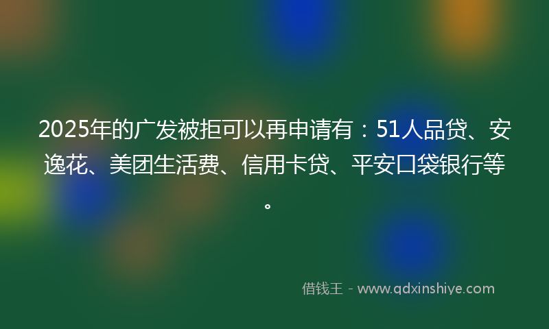 2025年的广发被拒可以再申请有：51人品贷、安逸花、美团生活费、信用卡贷、平安口袋银行等。