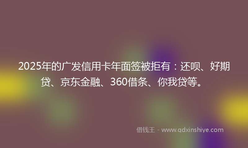 2025年的广发信用卡年面签被拒有：还呗、好期贷、京东金融、360借条、你我贷等。