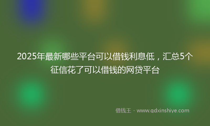 2025年最新哪些平台可以借钱利息低，汇总5个征信花了可以借钱的网贷平台