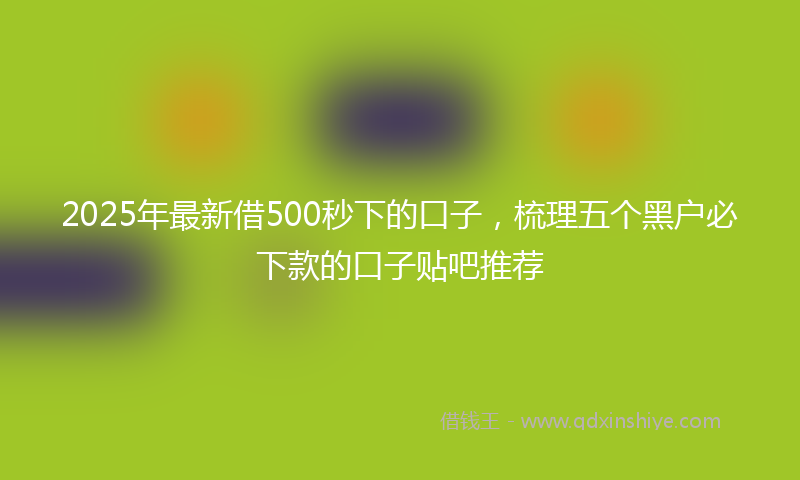 2025年最新借500秒下的口子，梳理五个黑户必下款的口子贴吧推荐