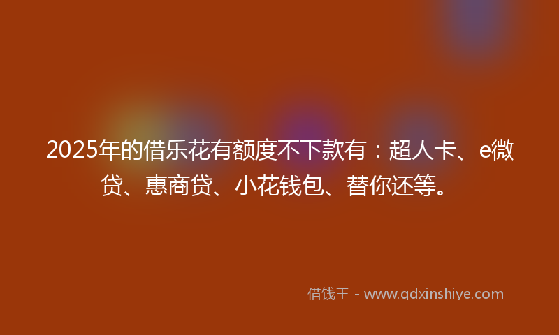 2025年的借乐花有额度不下款有：超人卡、e微贷、惠商贷、小花钱包、替你还等。