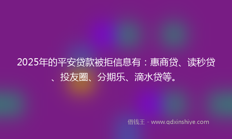 2025年的平安贷款被拒信息有：惠商贷、读秒贷、投友圈、分期乐、滴水贷等。