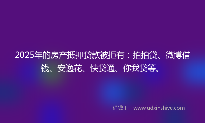 2025年的房产抵押贷款被拒有：拍拍贷、微博借钱、安逸花、快贷通、你我贷等。