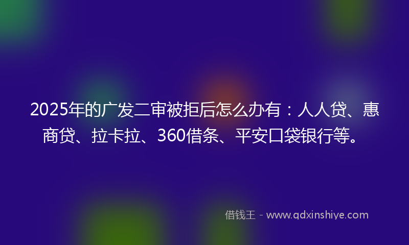 2025年的广发二审被拒后怎么办有：人人贷、惠商贷、拉卡拉、360借条、平安口袋银行等。