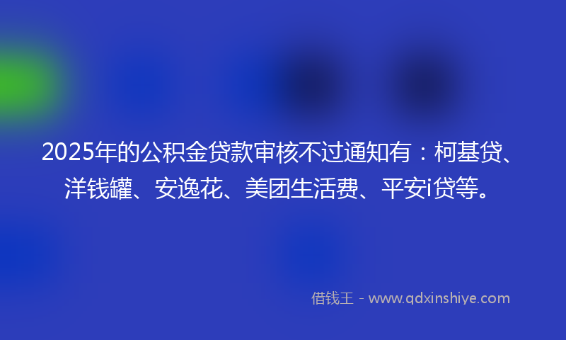 2025年的公积金贷款审核不过通知有：柯基贷、洋钱罐、安逸花、美团生活费、平安i贷等。
