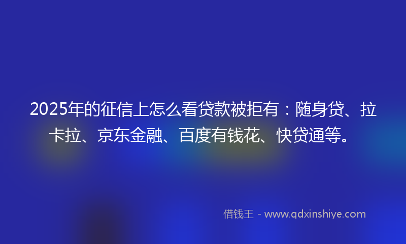 2025年的征信上怎么看贷款被拒有：随身贷、拉卡拉、京东金融、百度有钱花、快贷通等。
