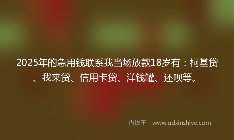 2025年的急用钱联系我当场放款18岁有：柯基贷、我来贷、信用卡贷、洋钱罐、还呗等。