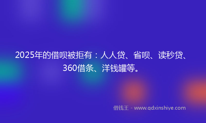 2025年的借呗被拒有：人人贷、省呗、读秒贷、360借条、洋钱罐等。