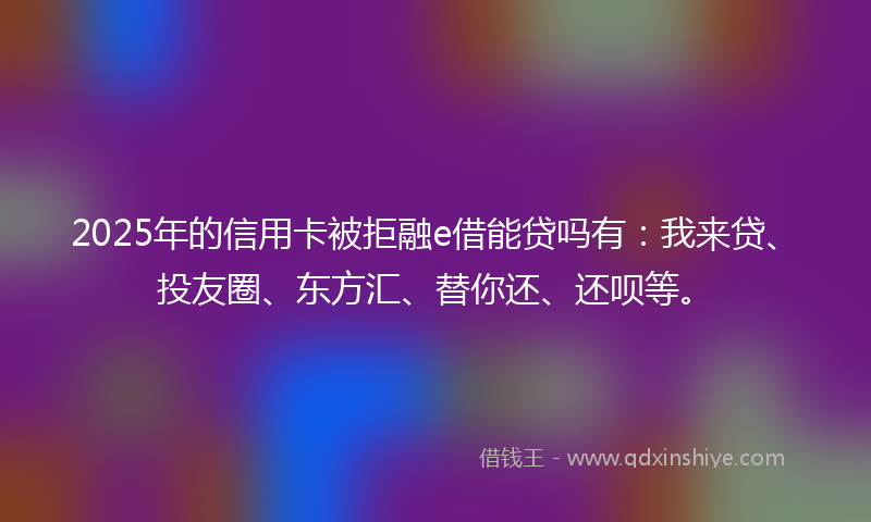 2025年的信用卡被拒融e借能贷吗有：我来贷、投友圈、东方汇、替你还、还呗等。