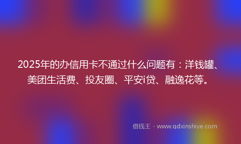 2025年的办信用卡不通过什么问题有：洋钱罐、美团生活费、投友圈、平安i贷、融逸花等。