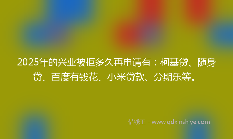 2025年的兴业被拒多久再申请有：柯基贷、随身贷、百度有钱花、小米贷款、分期乐等。
