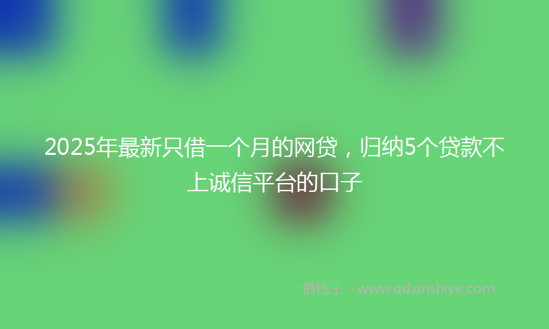 2025年最新只借一个月的网贷，归纳5个贷款不上诚信平台的口子