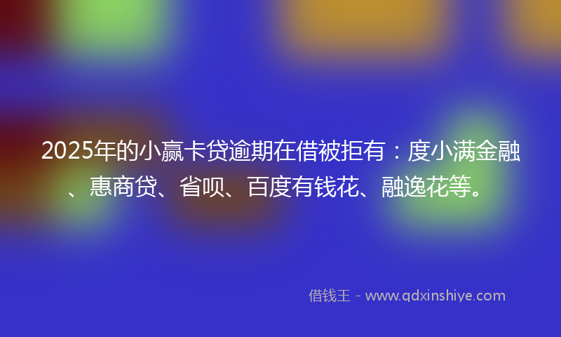 2025年的小赢卡贷逾期在借被拒有：度小满金融、惠商贷、省呗、百度有钱花、融逸花等。