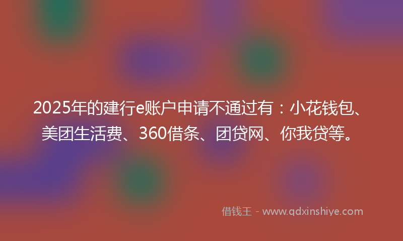 2025年的建行e账户申请不通过有：小花钱包、美团生活费、360借条、团贷网、你我贷等。