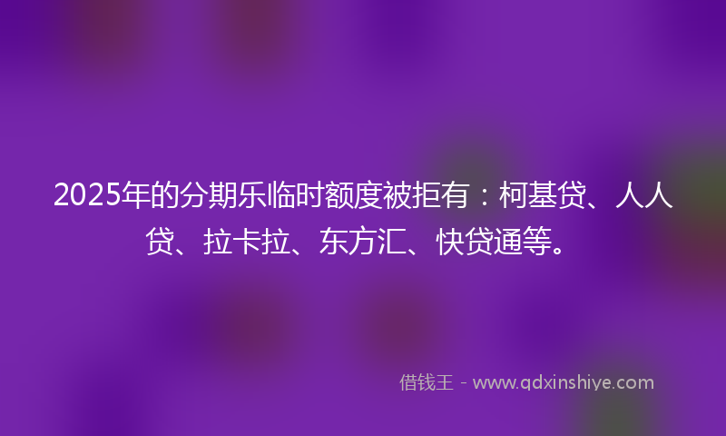 2025年的分期乐临时额度被拒有：柯基贷、人人贷、拉卡拉、东方汇、快贷通等。