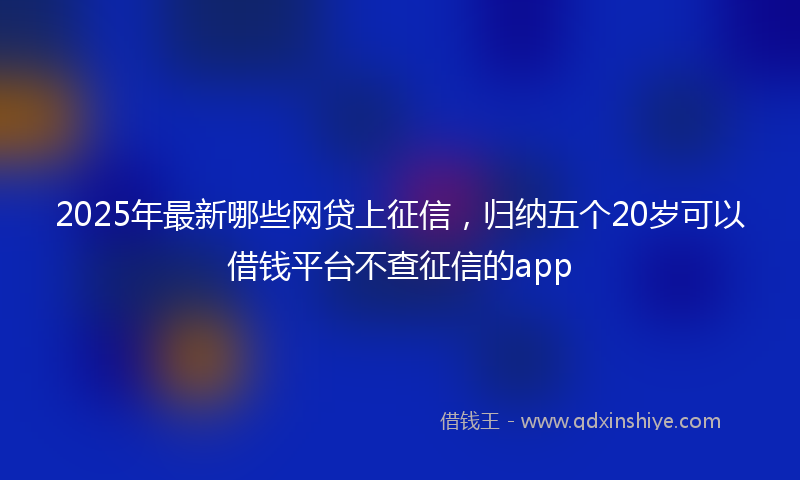 2025年最新哪些网贷上征信，归纳五个20岁可以借钱平台不查征信的app
