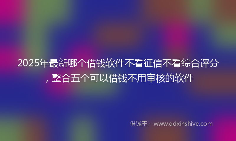 2025年最新哪个借钱软件不看征信不看综合评分，整合五个可以借钱不用审核的软件