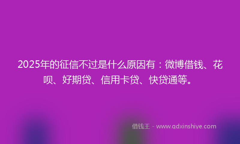 2025年的征信不过是什么原因有：微博借钱、花呗、好期贷、信用卡贷、快贷通等。