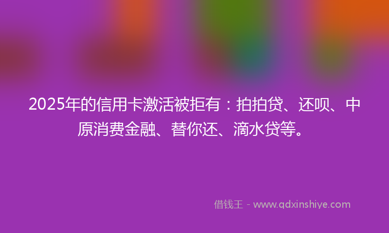 2025年的信用卡激活被拒有：拍拍贷、还呗、中原消费金融、替你还、滴水贷等。
