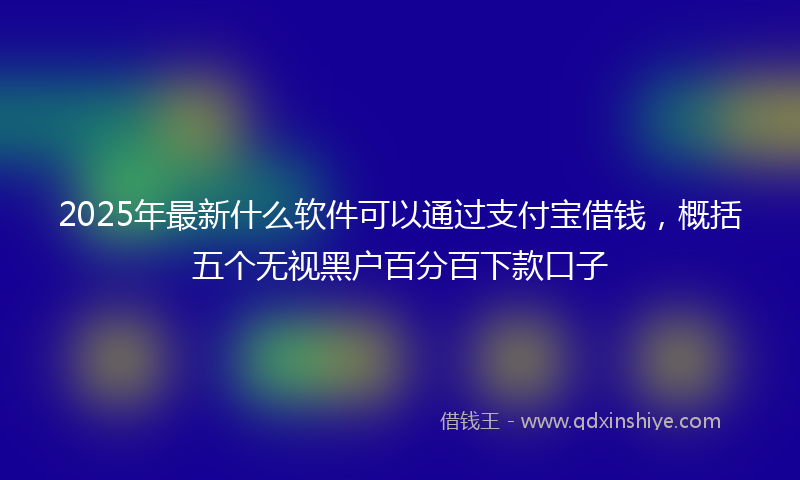 2025年最新什么软件可以通过支付宝借钱，概括五个无视黑户百分百下款口子