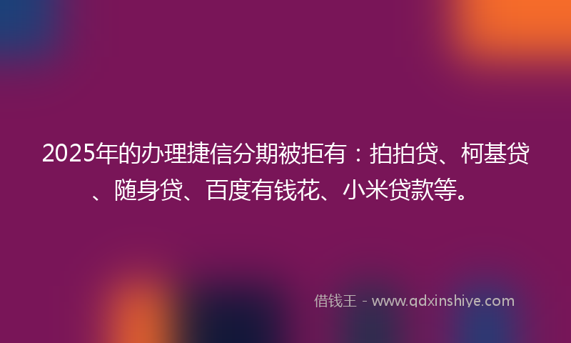 2025年的办理捷信分期被拒有：拍拍贷、柯基贷、随身贷、百度有钱花、小米贷款等。