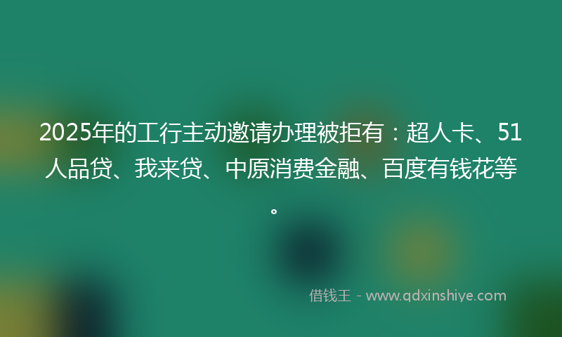 2025年的工行主动邀请办理被拒有：超人卡、51人品贷、我来贷、中原消费金融、百度有钱花等。